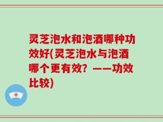 灵芝泡水和泡酒哪种功效好(灵芝泡水与泡酒哪个更有效？——功效比较)
