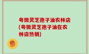 粤微灵芝孢子油农林店(粤微灵芝孢子油在农林店热销)