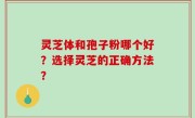 灵芝体和孢子粉哪个好？选择灵芝的正确方法？