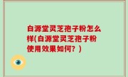 白源堂灵芝孢子粉怎么样(白源堂灵芝孢子粉使用效果如何？)