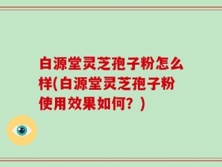 白源堂灵芝孢子粉怎么样(白源堂灵芝孢子粉使用效果如何？)