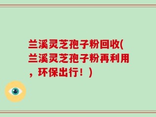 兰溪灵芝孢子粉回收(兰溪灵芝孢子粉再利用，环保出行！)