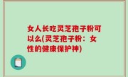 女人长吃灵芝孢子粉可以么(灵芝孢子粉：女性的健康保护神)