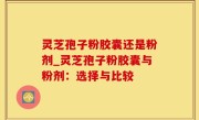 灵芝孢子粉胶囊还是粉剂_灵芝孢子粉胶囊与粉剂：选择与比较