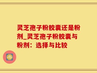 灵芝孢子粉胶囊还是粉剂_灵芝孢子粉胶囊与粉剂：选择与比较