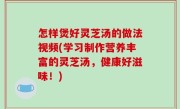 怎样煲好灵芝汤的做法视频(学习制作营养丰富的灵芝汤，健康好滋味！)