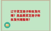 辽宁灵芝孢子粉批发代理？高品质灵芝孢子粉批发代理服务？