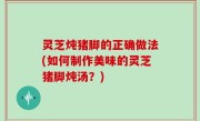 灵芝炖猪脚的正确做法(如何制作美味的灵芝猪脚炖汤？)