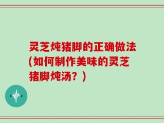 灵芝炖猪脚的正确做法(如何制作美味的灵芝猪脚炖汤？)