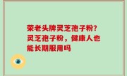 荣老头牌灵芝孢子粉？灵芝孢子粉，健康人也能长期服用吗