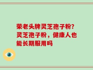 荣老头牌灵芝孢子粉？灵芝孢子粉，健康人也能长期服用吗