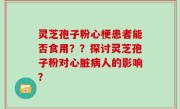 灵芝孢子粉心梗患者能否食用？？探讨灵芝孢子粉对心脏病人的影响？