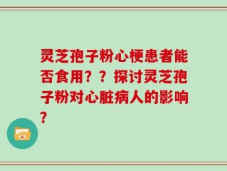 灵芝孢子粉心梗患者能否食用？？探讨灵芝孢子粉对心脏病人的影响？