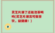灵芝片潮了还能泡茶喝吗(灵芝片潮流可做茶饮，益健康！)