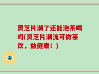 灵芝片潮了还能泡茶喝吗(灵芝片潮流可做茶饮，益健康！)
