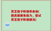 灵芝孢子粉保养身体(提高健康免疫力，尝试灵芝孢子粉保健法)