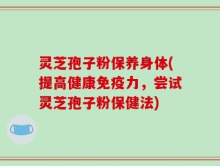 灵芝孢子粉保养身体(提高健康免疫力，尝试灵芝孢子粉保健法)