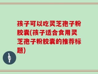 孩子可以吃灵芝孢子粉胶囊(孩子适合食用灵芝孢子粉胶囊的推荐标题)
