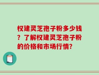 权建灵芝孢子粉多少钱？了解权建灵芝孢子粉的价格和市场行情？