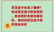 灵芝孢子吃完了腰疼？听说灵芝孢子粉非常好，身边的好多朋友都在吃，想问问灵芝孢子粉究竟有多好