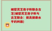 破壁灵芝孢子粉联合古芝(破壁灵芝孢子粉与古芝联合：提高健康水平的利器)