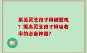 莱芜灵芝孢子粉破壁机？提高灵芝孢子粉吸收率的必备神器？