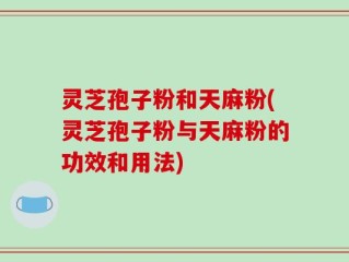 灵芝孢子粉和天麻粉(灵芝孢子粉与天麻粉的功效和用法)
