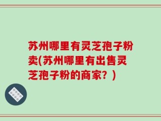 苏州哪里有灵芝孢子粉卖(苏州哪里有出售灵芝孢子粉的商家？)