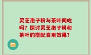 灵芝孢子粉与茶叶同吃吗？探讨灵芝孢子粉和茶叶的搭配食用效果？