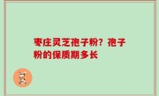 枣庄灵芝孢子粉？孢子粉的保质期多长