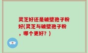 灵芝好还是破壁孢子粉好(灵芝与破壁孢子粉，哪个更好？)