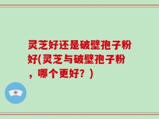 灵芝好还是破壁孢子粉好(灵芝与破壁孢子粉，哪个更好？)