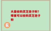 大量收购灵芝孢子粉？哪里可以收购灵芝孢子粉