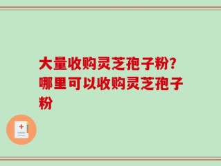 大量收购灵芝孢子粉？哪里可以收购灵芝孢子粉