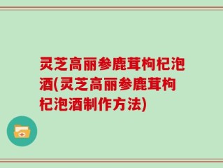 灵芝高丽参鹿茸枸杞泡酒(灵芝高丽参鹿茸枸杞泡酒制作方法)