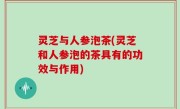 灵芝与人参泡茶(灵芝和人参泡的茶具有的功效与作用)