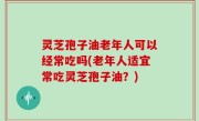 灵芝孢子油老年人可以经常吃吗(老年人适宜常吃灵芝孢子油？)