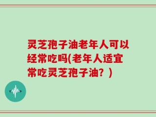 灵芝孢子油老年人可以经常吃吗(老年人适宜常吃灵芝孢子油？)