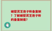 破壁灵芝孢子粉备案制？了解破壁灵芝孢子粉的备案制度？