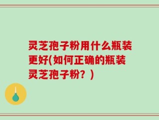 灵芝孢子粉用什么瓶装更好(如何正确的瓶装灵芝孢子粉？)