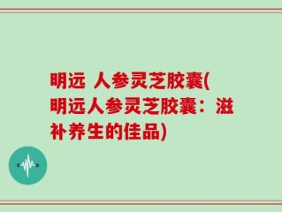 明远 人参灵芝胶囊(明远人参灵芝胶囊：滋补养生的佳品)