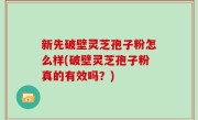 新先破壁灵芝孢子粉怎么样(破壁灵芝孢子粉真的有效吗？)
