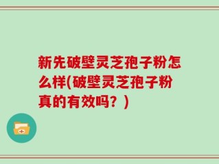 新先破壁灵芝孢子粉怎么样(破壁灵芝孢子粉真的有效吗？)