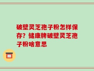 破壁灵芝孢子粉怎样保存？储康牌破壁灵芝孢子粉啥意思