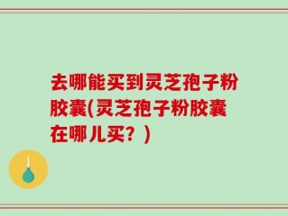 去哪能买到灵芝孢子粉胶囊(灵芝孢子粉胶囊在哪儿买？)