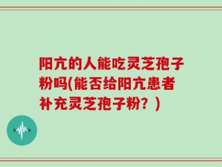 阳亢的人能吃灵芝孢子粉吗(能否给阳亢患者补充灵芝孢子粉？)