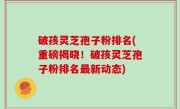 破孩灵芝孢子粉排名(重磅揭晓！破孩灵芝孢子粉排名最新动态)