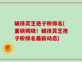 破孩灵芝孢子粉排名(重磅揭晓！破孩灵芝孢子粉排名最新动态)