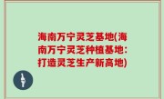 海南万宁灵芝基地(海南万宁灵芝种植基地：打造灵芝生产新高地)