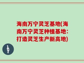海南万宁灵芝基地(海南万宁灵芝种植基地：打造灵芝生产新高地)